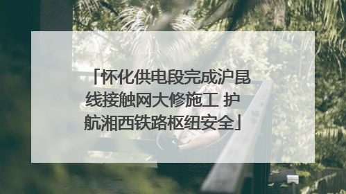 怀化供电段完成沪昆线接触网大修施工 护航湘西铁路枢纽安全